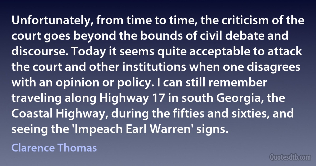 Unfortunately, from time to time, the criticism of the court goes beyond the bounds of civil debate and discourse. Today it seems quite acceptable to attack the court and other institutions when one disagrees with an opinion or policy. I can still remember traveling along Highway 17 in south Georgia, the Coastal Highway, during the fifties and sixties, and seeing the 'Impeach Earl Warren' signs. (Clarence Thomas)