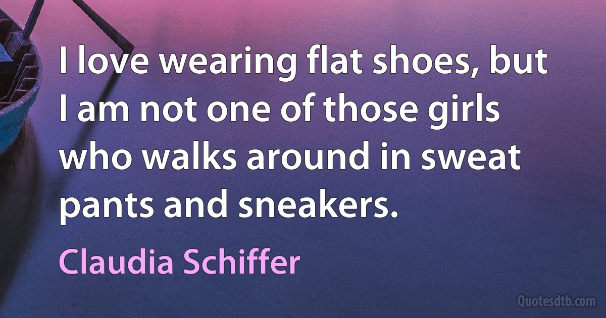 I love wearing flat shoes, but I am not one of those girls who walks around in sweat pants and sneakers. (Claudia Schiffer)