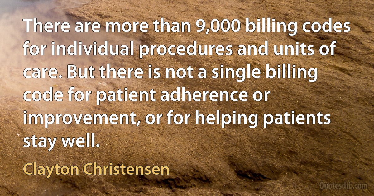 There are more than 9,000 billing codes for individual procedures and units of care. But there is not a single billing code for patient adherence or improvement, or for helping patients stay well. (Clayton Christensen)