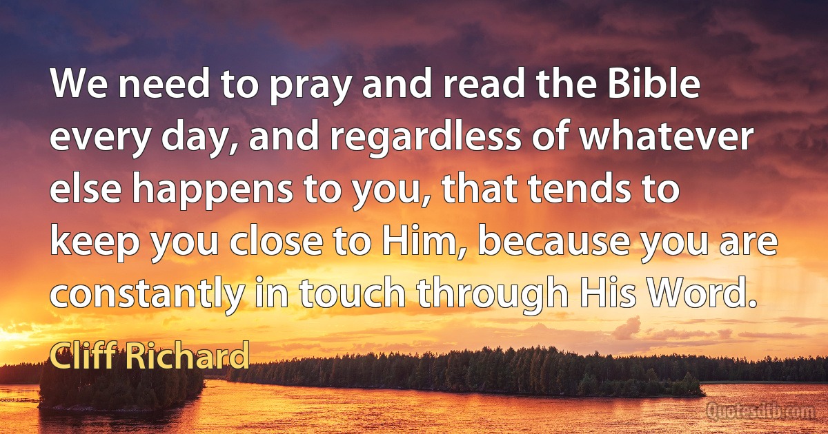 We need to pray and read the Bible every day, and regardless of whatever else happens to you, that tends to keep you close to Him, because you are constantly in touch through His Word. (Cliff Richard)