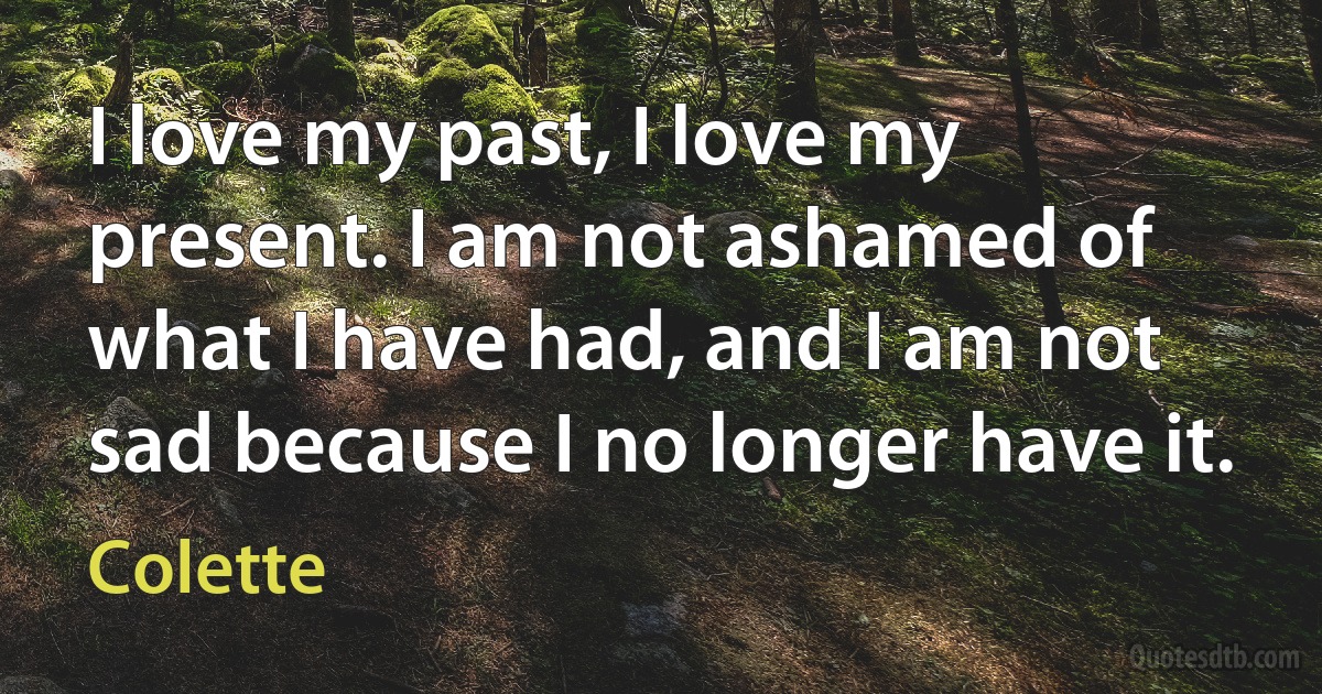 I love my past, I love my present. I am not ashamed of what I have had, and I am not sad because I no longer have it. (Colette)