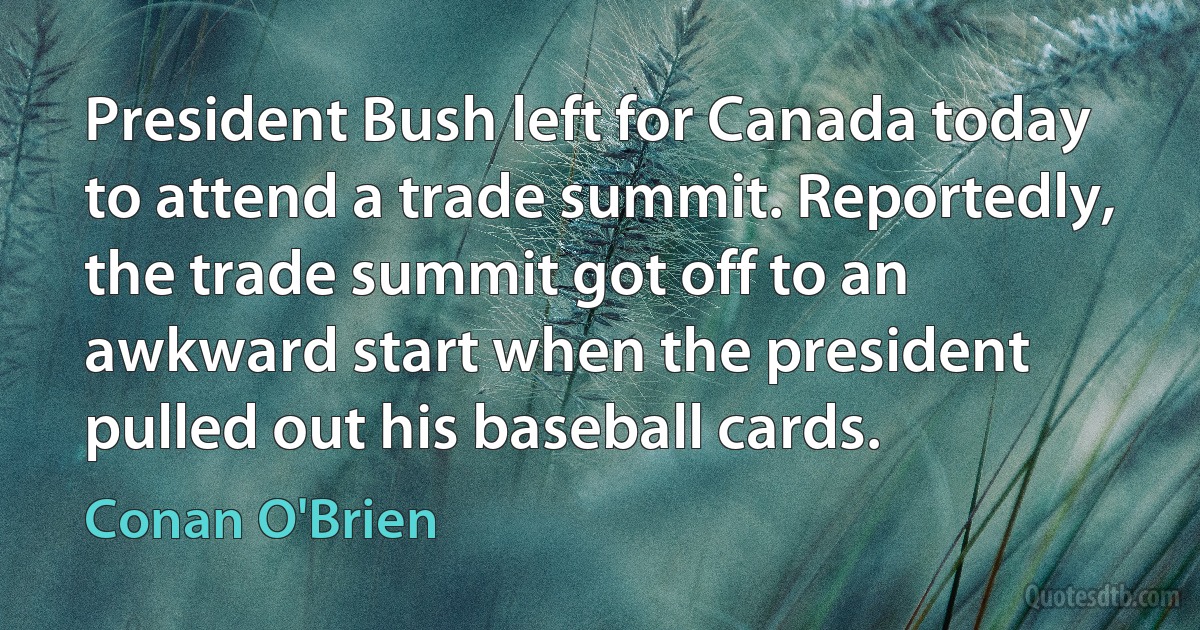 President Bush left for Canada today to attend a trade summit. Reportedly, the trade summit got off to an awkward start when the president pulled out his baseball cards. (Conan O'Brien)