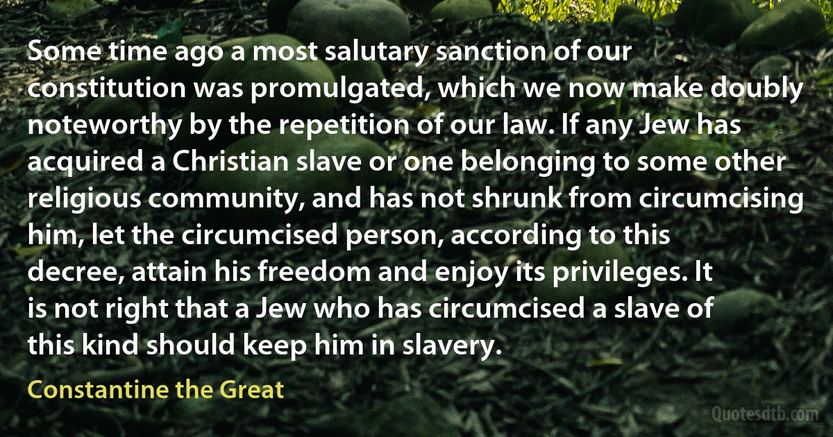 Some time ago a most salutary sanction of our constitution was promulgated, which we now make doubly noteworthy by the repetition of our law. If any Jew has acquired a Christian slave or one belonging to some other religious community, and has not shrunk from circumcising him, let the circumcised person, according to this decree, attain his freedom and enjoy its privileges. It is not right that a Jew who has circumcised a slave of this kind should keep him in slavery. (Constantine the Great)