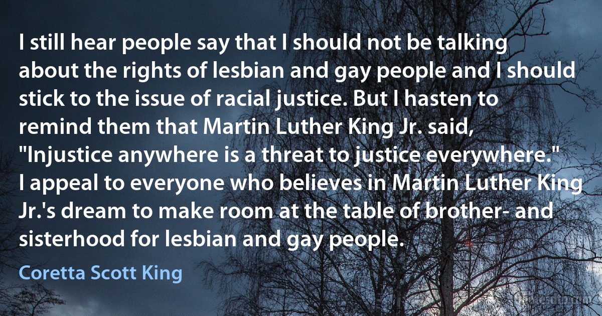 I still hear people say that I should not be talking about the rights of lesbian and gay people and I should stick to the issue of racial justice. But I hasten to remind them that Martin Luther King Jr. said, "Injustice anywhere is a threat to justice everywhere." I appeal to everyone who believes in Martin Luther King Jr.'s dream to make room at the table of brother- and sisterhood for lesbian and gay people. (Coretta Scott King)