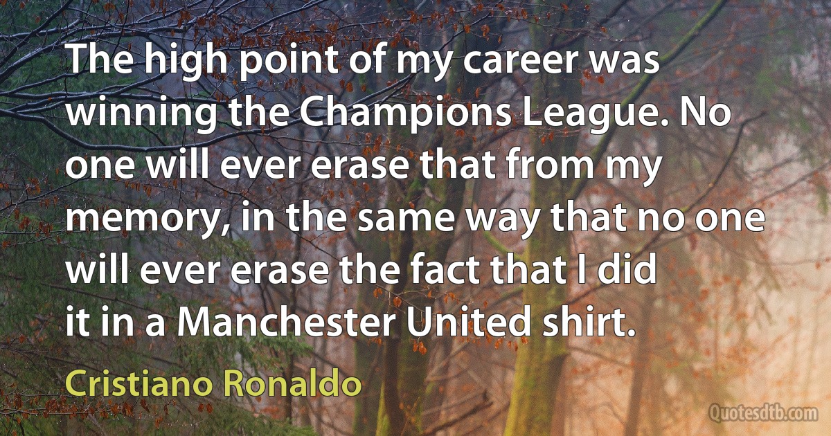 The high point of my career was winning the Champions League. No one will ever erase that from my memory, in the same way that no one will ever erase the fact that I did it in a Manchester United shirt. (Cristiano Ronaldo)