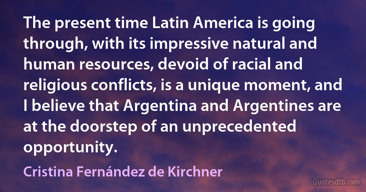 The present time Latin America is going through, with its impressive natural and human resources, devoid of racial and religious conflicts, is a unique moment, and I believe that Argentina and Argentines are at the doorstep of an unprecedented opportunity. (Cristina Fernández de Kirchner)