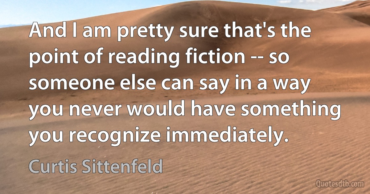 And I am pretty sure that's the point of reading fiction -- so someone else can say in a way you never would have something you recognize immediately. (Curtis Sittenfeld)