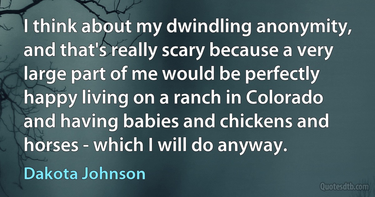 I think about my dwindling anonymity, and that's really scary because a very large part of me would be perfectly happy living on a ranch in Colorado and having babies and chickens and horses - which I will do anyway. (Dakota Johnson)