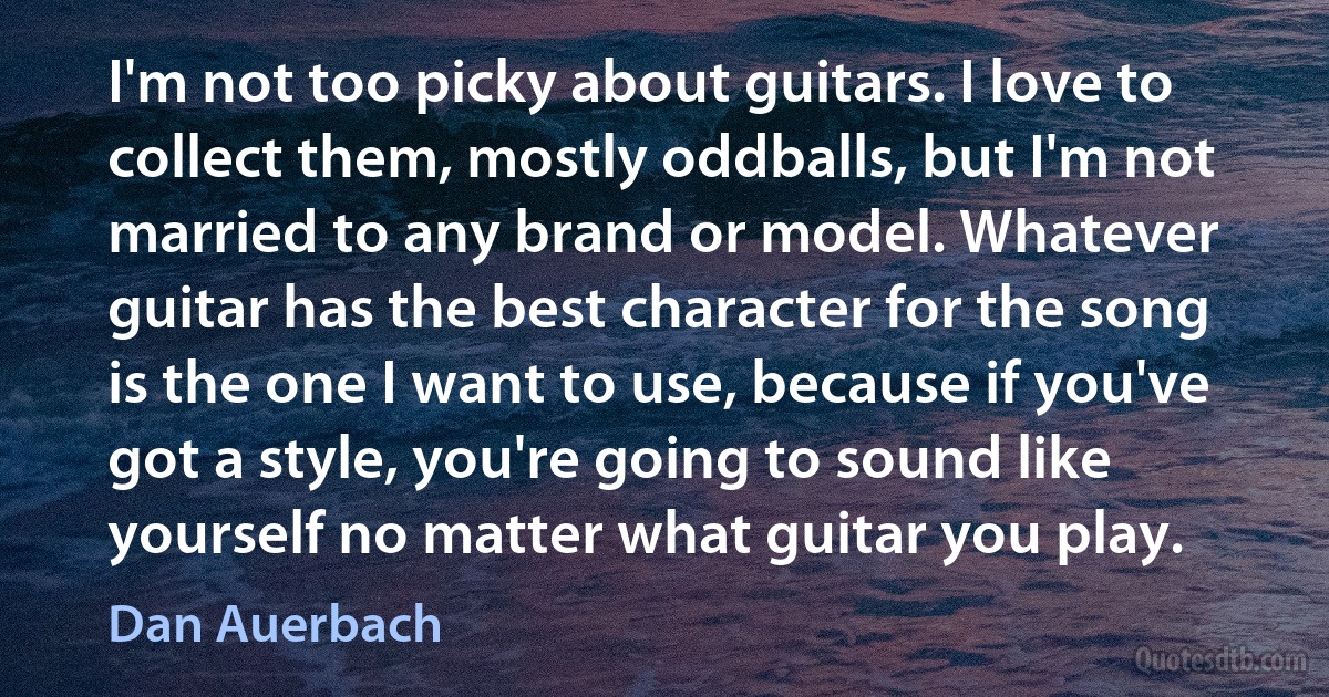 I'm not too picky about guitars. I love to collect them, mostly oddballs, but I'm not married to any brand or model. Whatever guitar has the best character for the song is the one I want to use, because if you've got a style, you're going to sound like yourself no matter what guitar you play. (Dan Auerbach)