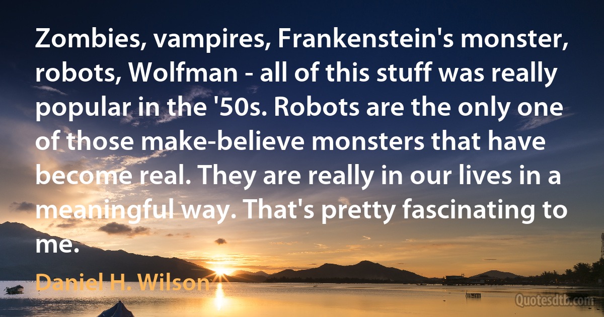 Zombies, vampires, Frankenstein's monster, robots, Wolfman - all of this stuff was really popular in the '50s. Robots are the only one of those make-believe monsters that have become real. They are really in our lives in a meaningful way. That's pretty fascinating to me. (Daniel H. Wilson)