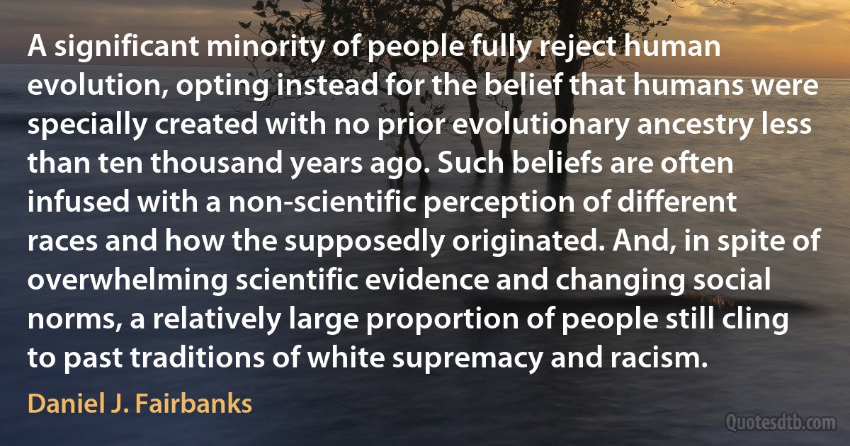 A significant minority of people fully reject human evolution, opting instead for the belief that humans were specially created with no prior evolutionary ancestry less than ten thousand years ago. Such beliefs are often infused with a non-scientific perception of different races and how the supposedly originated. And, in spite of overwhelming scientific evidence and changing social norms, a relatively large proportion of people still cling to past traditions of white supremacy and racism. (Daniel J. Fairbanks)