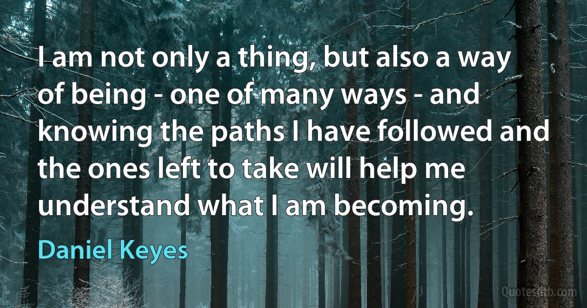 I am not only a thing, but also a way of being - one of many ways - and knowing the paths I have followed and the ones left to take will help me understand what I am becoming. (Daniel Keyes)