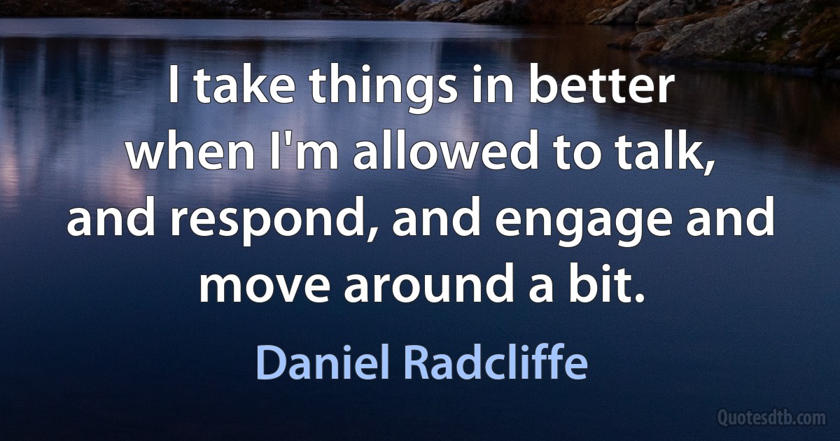 I take things in better when I'm allowed to talk, and respond, and engage and move around a bit. (Daniel Radcliffe)