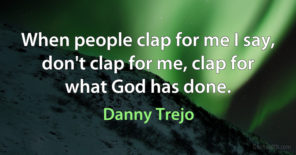 When people clap for me I say, don't clap for me, clap for what God has done. (Danny Trejo)