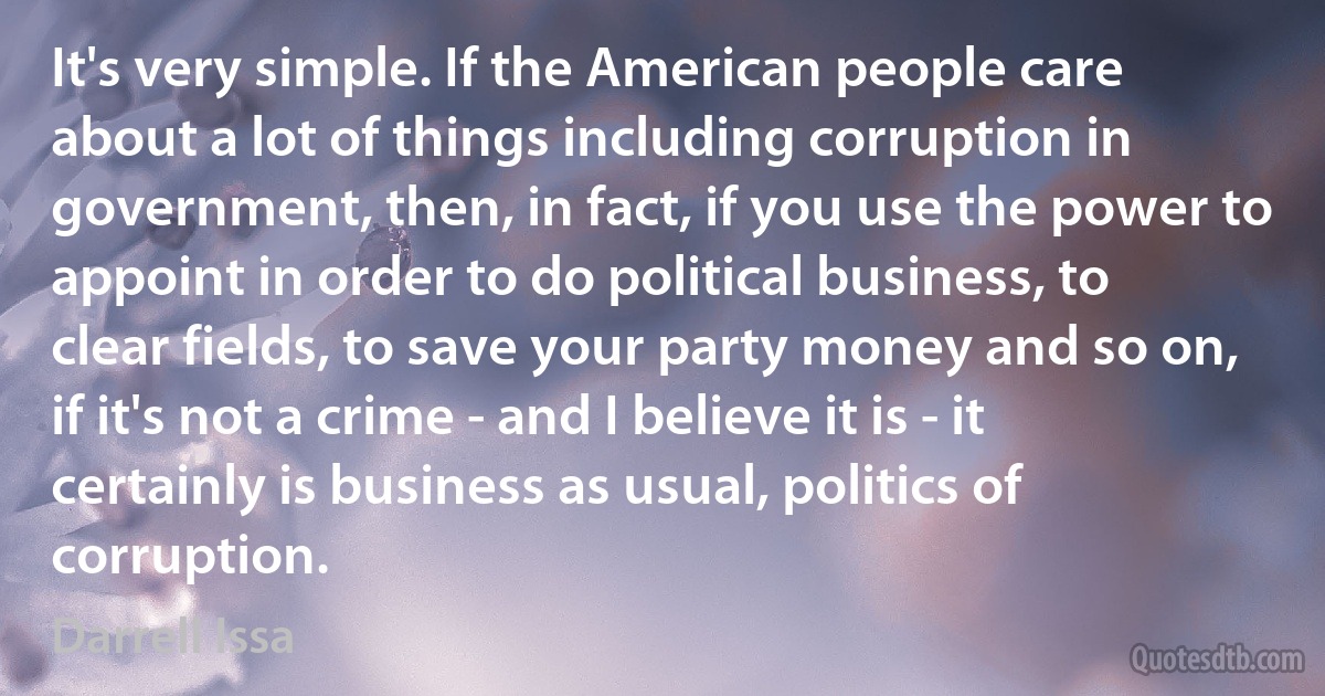 It's very simple. If the American people care about a lot of things including corruption in government, then, in fact, if you use the power to appoint in order to do political business, to clear fields, to save your party money and so on, if it's not a crime - and I believe it is - it certainly is business as usual, politics of corruption. (Darrell Issa)