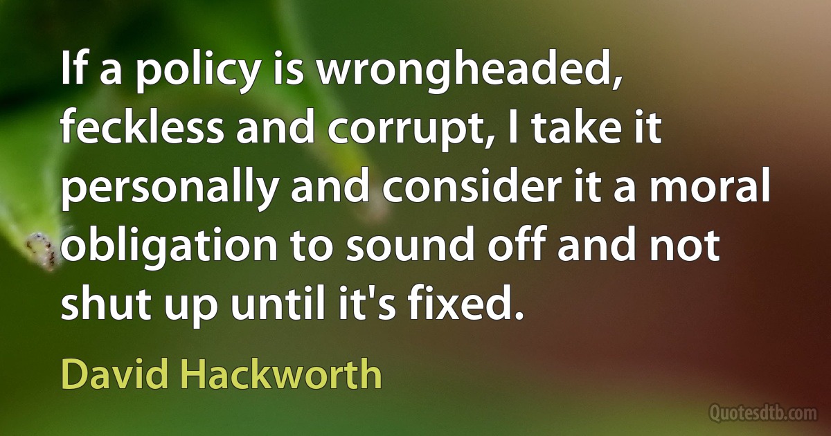 If a policy is wrongheaded, feckless and corrupt, I take it personally and consider it a moral obligation to sound off and not shut up until it's fixed. (David Hackworth)