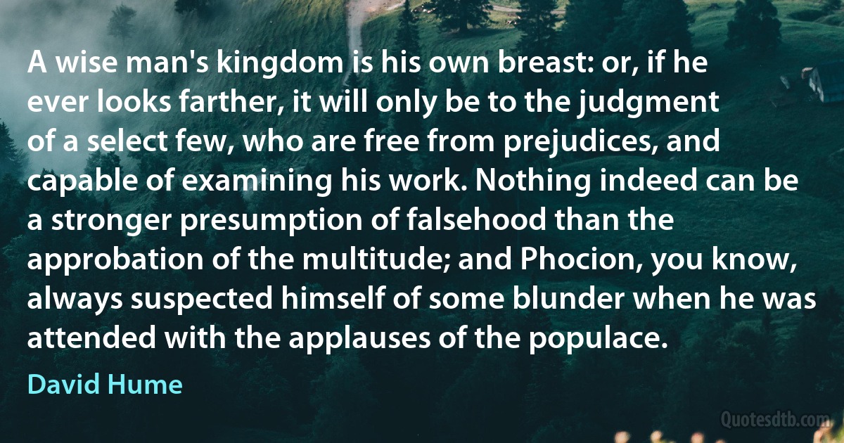 A wise man's kingdom is his own breast: or, if he ever looks farther, it will only be to the judgment of a select few, who are free from prejudices, and capable of examining his work. Nothing indeed can be a stronger presumption of falsehood than the approbation of the multitude; and Phocion, you know, always suspected himself of some blunder when he was attended with the applauses of the populace. (David Hume)