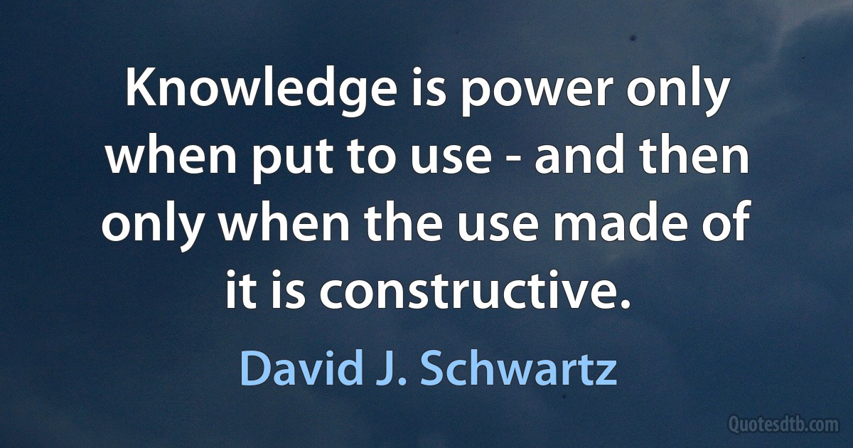 Knowledge is power only when put to use - and then only when the use made of it is constructive. (David J. Schwartz)