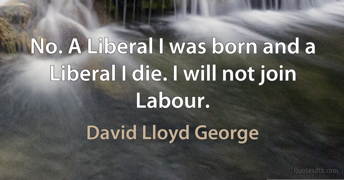 No. A Liberal I was born and a Liberal I die. I will not join Labour. (David Lloyd George)