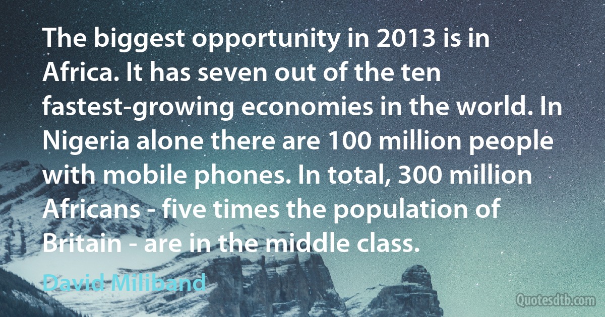 The biggest opportunity in 2013 is in Africa. It has seven out of the ten fastest-growing economies in the world. In Nigeria alone there are 100 million people with mobile phones. In total, 300 million Africans - five times the population of Britain - are in the middle class. (David Miliband)