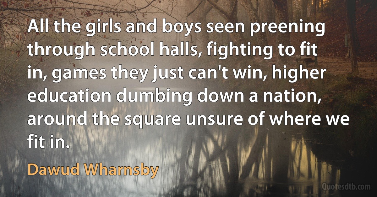 All the girls and boys seen preening through school halls, fighting to fit in, games they just can't win, higher education dumbing down a nation, around the square unsure of where we fit in. (Dawud Wharnsby)