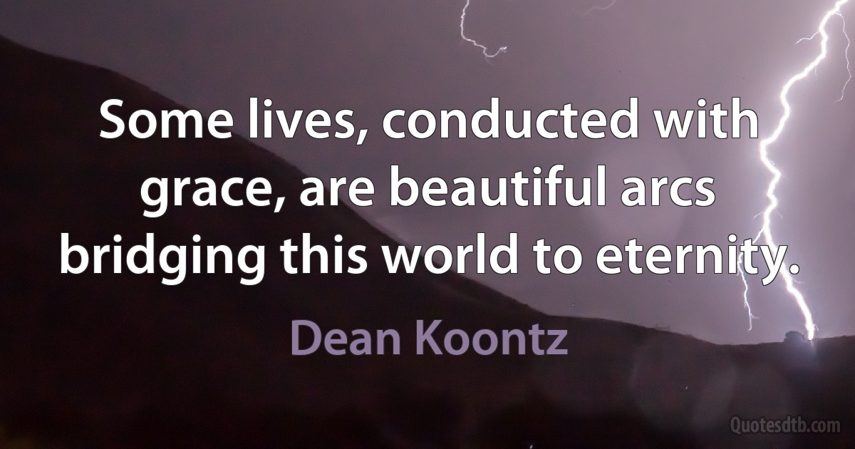 Some lives, conducted with grace, are beautiful arcs bridging this world to eternity. (Dean Koontz)