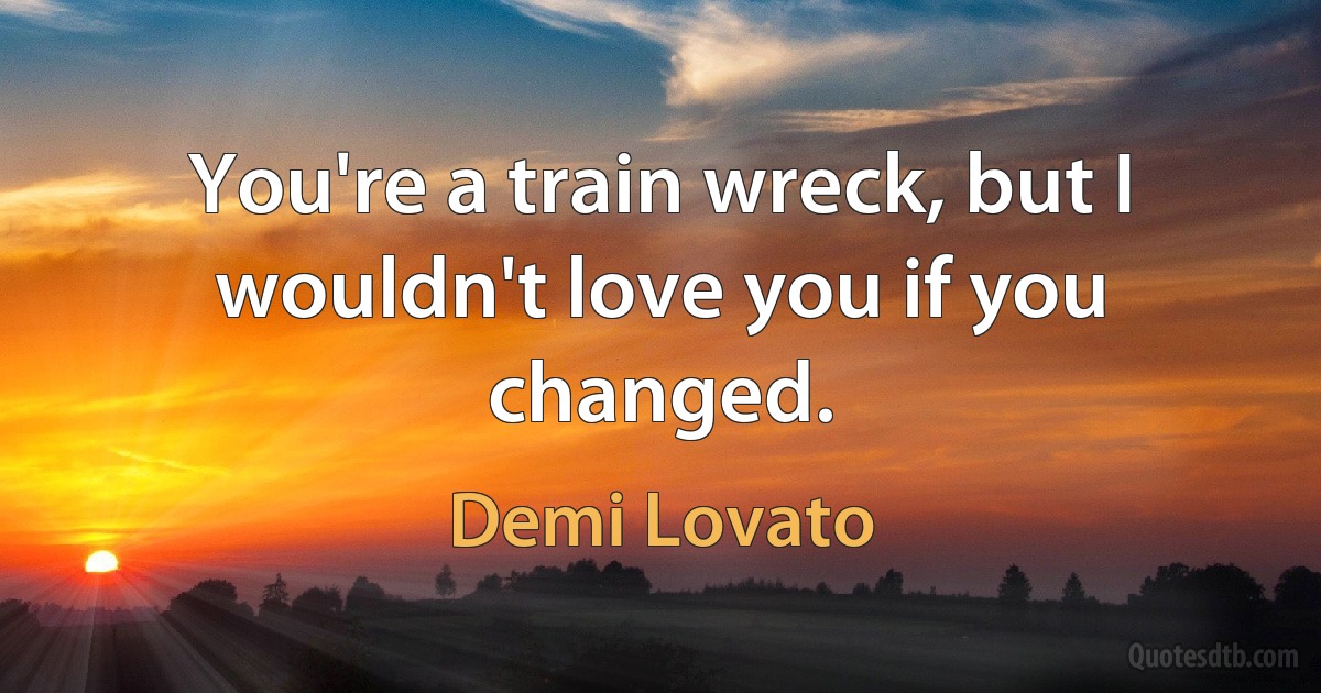 You're a train wreck, but I wouldn't love you if you changed. (Demi Lovato)