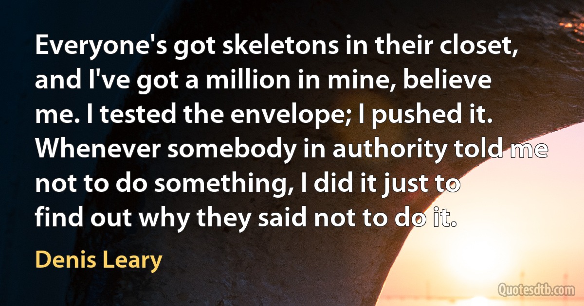 Everyone's got skeletons in their closet, and I've got a million in mine, believe me. I tested the envelope; I pushed it. Whenever somebody in authority told me not to do something, I did it just to find out why they said not to do it. (Denis Leary)