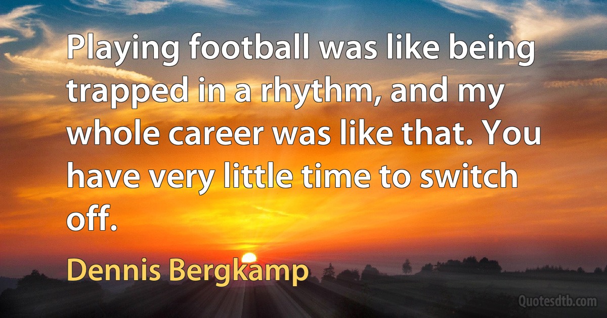 Playing football was like being trapped in a rhythm, and my whole career was like that. You have very little time to switch off. (Dennis Bergkamp)