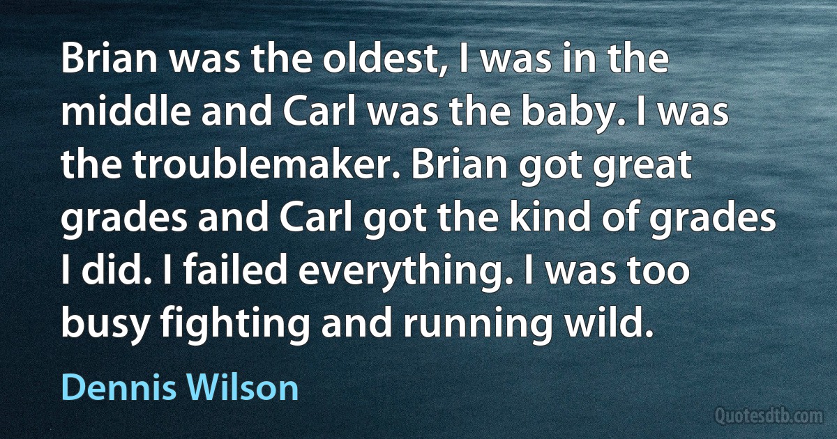 Brian was the oldest, I was in the middle and Carl was the baby. I was the troublemaker. Brian got great grades and Carl got the kind of grades I did. I failed everything. I was too busy fighting and running wild. (Dennis Wilson)