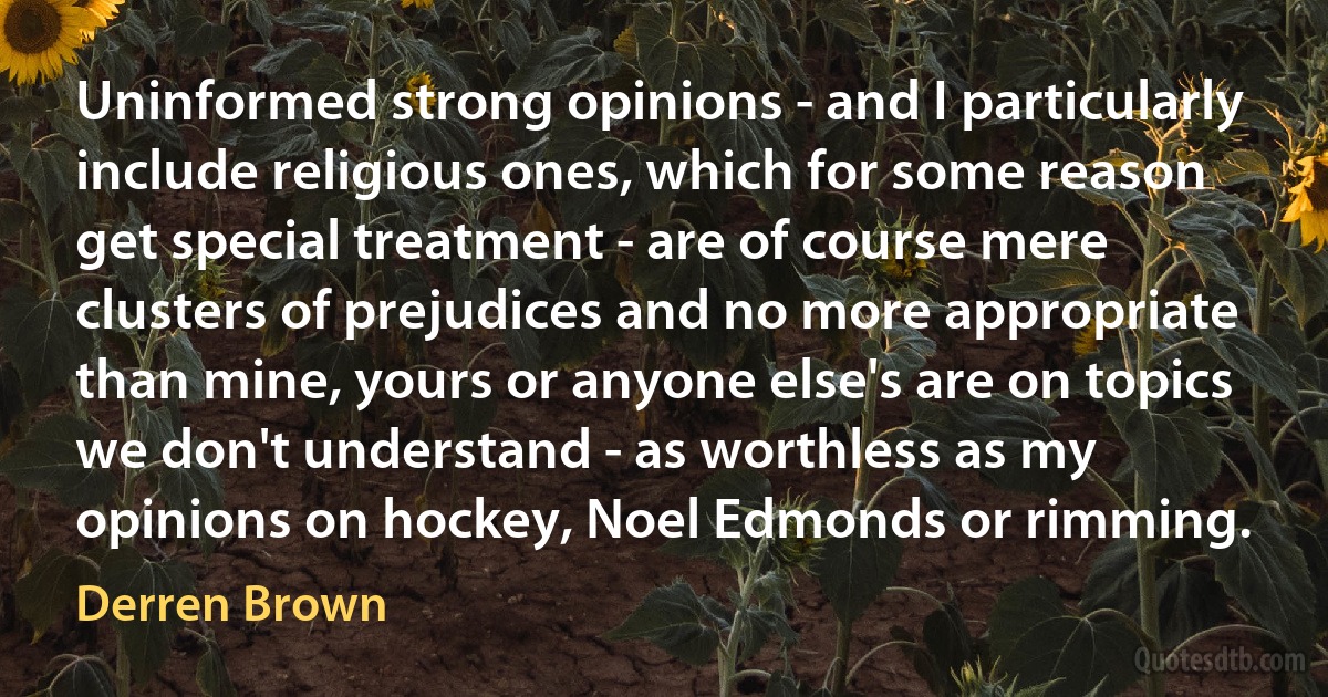 Uninformed strong opinions - and I particularly include religious ones, which for some reason get special treatment - are of course mere clusters of prejudices and no more appropriate than mine, yours or anyone else's are on topics we don't understand - as worthless as my opinions on hockey, Noel Edmonds or rimming. (Derren Brown)