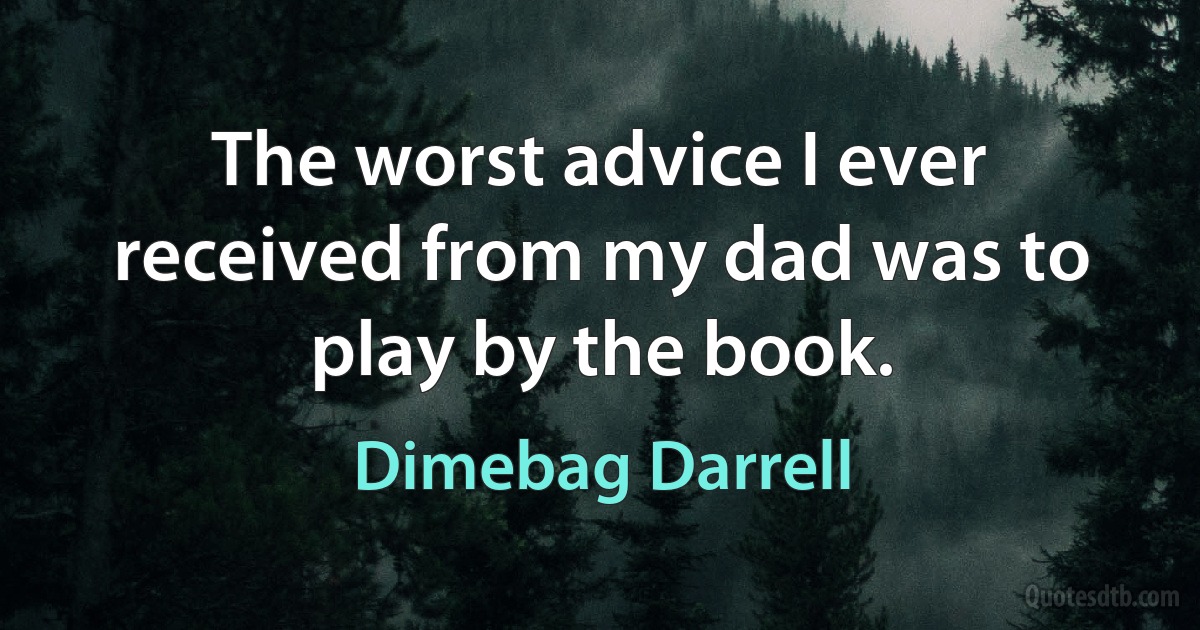 The worst advice I ever received from my dad was to play by the book. (Dimebag Darrell)