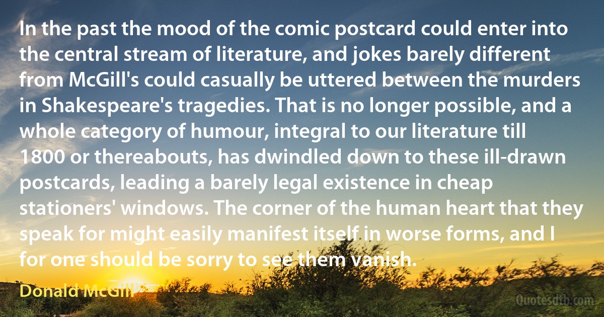 In the past the mood of the comic postcard could enter into the central stream of literature, and jokes barely different from McGill's could casually be uttered between the murders in Shakespeare's tragedies. That is no longer possible, and a whole category of humour, integral to our literature till 1800 or thereabouts, has dwindled down to these ill-drawn postcards, leading a barely legal existence in cheap stationers' windows. The corner of the human heart that they speak for might easily manifest itself in worse forms, and I for one should be sorry to see them vanish. (Donald McGill)