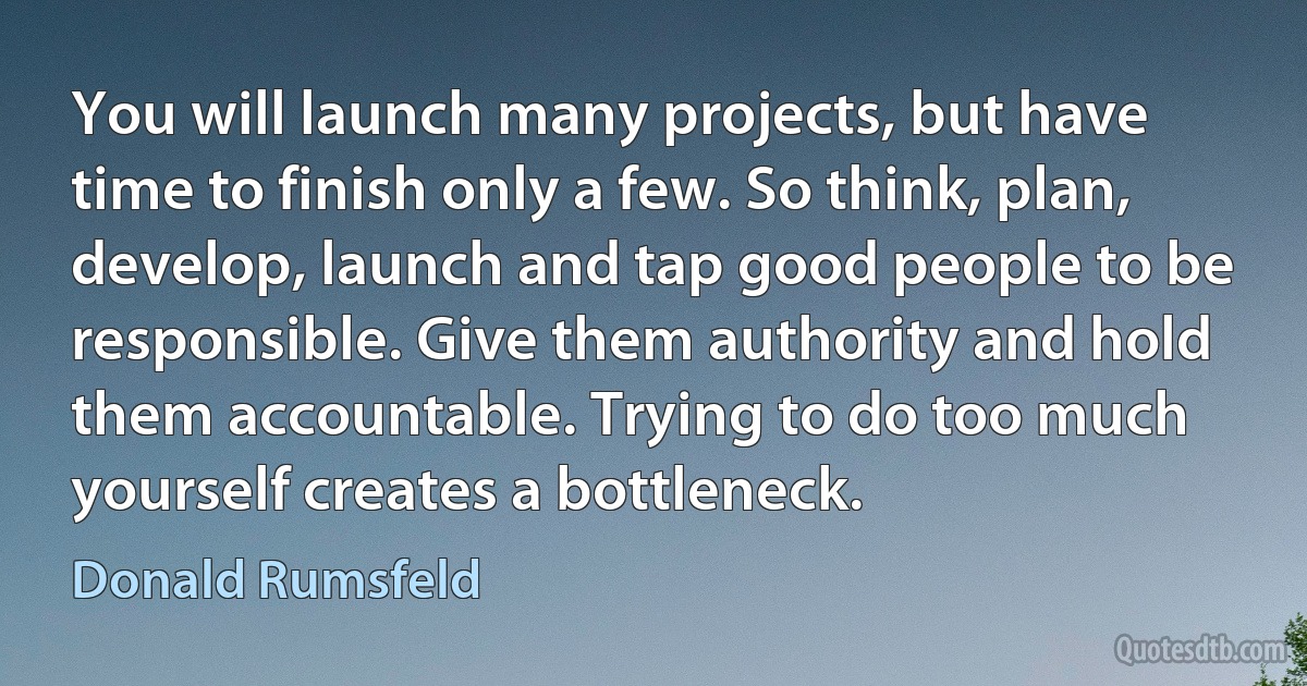 You will launch many projects, but have time to finish only a few. So think, plan, develop, launch and tap good people to be responsible. Give them authority and hold them accountable. Trying to do too much yourself creates a bottleneck. (Donald Rumsfeld)