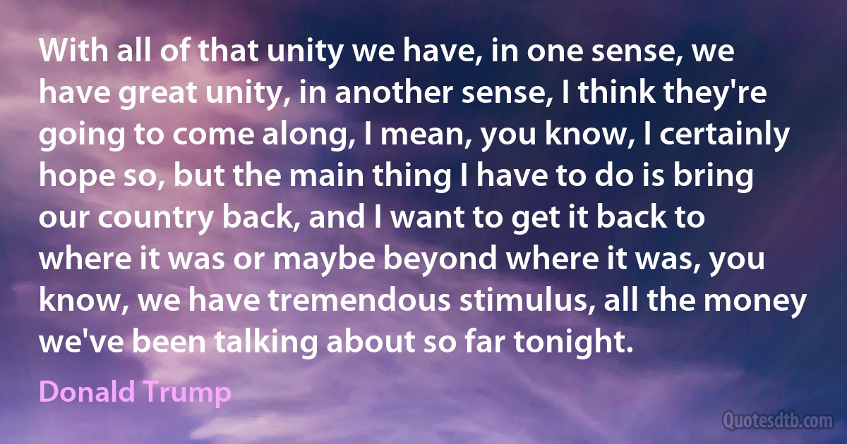 With all of that unity we have, in one sense, we have great unity, in another sense, I think they're going to come along, I mean, you know, I certainly hope so, but the main thing I have to do is bring our country back, and I want to get it back to where it was or maybe beyond where it was, you know, we have tremendous stimulus, all the money we've been talking about so far tonight. (Donald Trump)