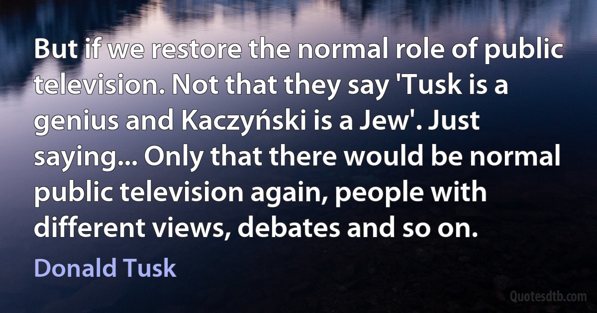 But if we restore the normal role of public television. Not that they say 'Tusk is a genius and Kaczyński is a Jew'. Just saying... Only that there would be normal public television again, people with different views, debates and so on. (Donald Tusk)