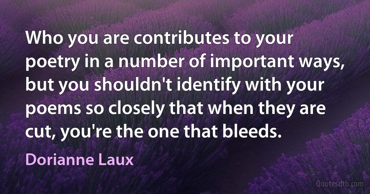 Who you are contributes to your poetry in a number of important ways, but you shouldn't identify with your poems so closely that when they are cut, you're the one that bleeds. (Dorianne Laux)