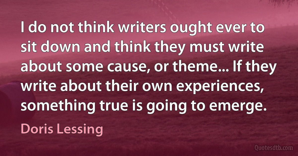 I do not think writers ought ever to sit down and think they must write about some cause, or theme... If they write about their own experiences, something true is going to emerge. (Doris Lessing)