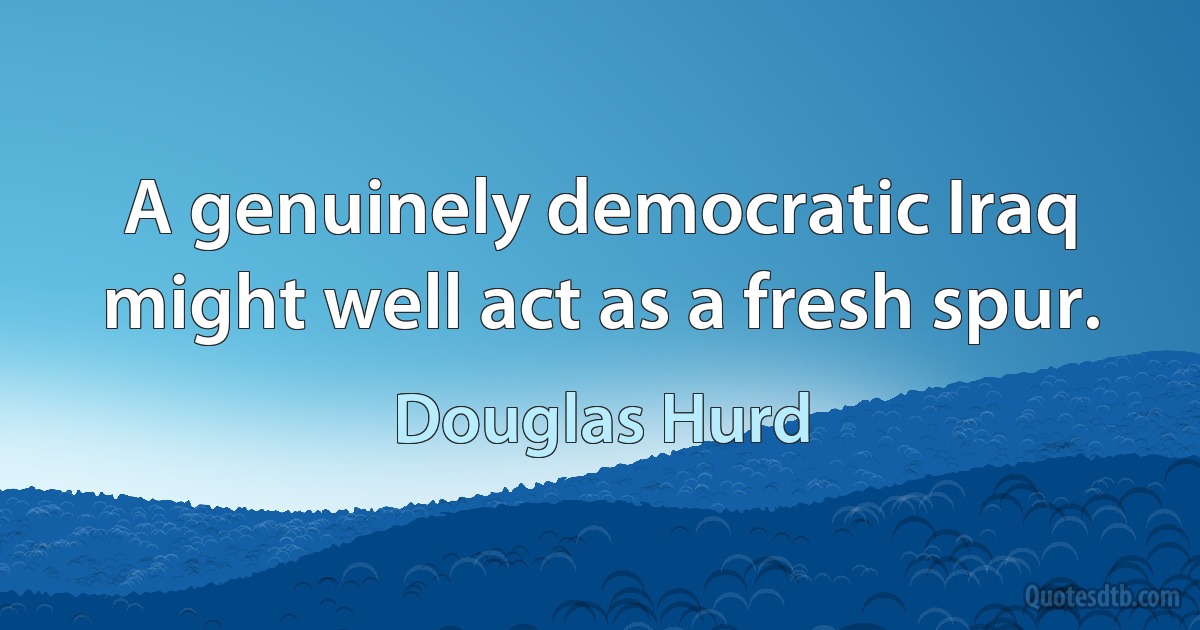 A genuinely democratic Iraq might well act as a fresh spur. (Douglas Hurd)