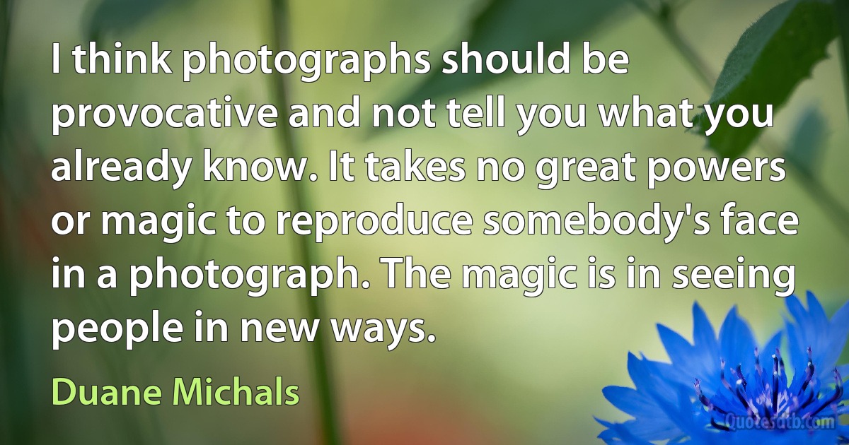 I think photographs should be provocative and not tell you what you already know. It takes no great powers or magic to reproduce somebody's face in a photograph. The magic is in seeing people in new ways. (Duane Michals)