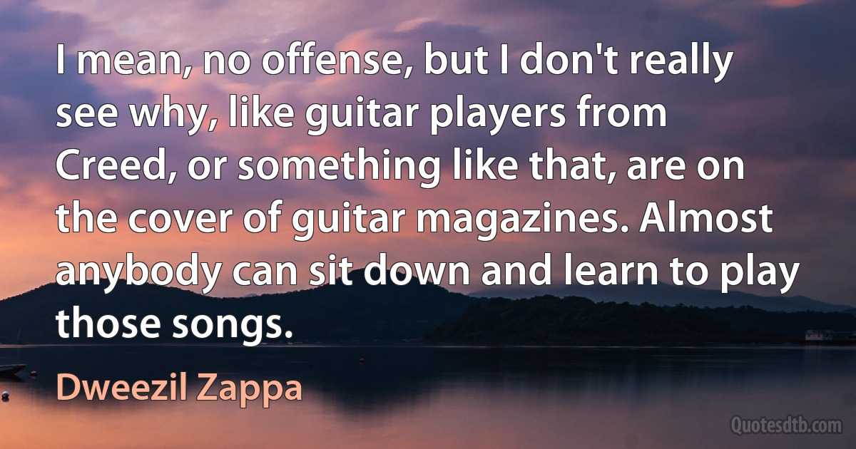 I mean, no offense, but I don't really see why, like guitar players from Creed, or something like that, are on the cover of guitar magazines. Almost anybody can sit down and learn to play those songs. (Dweezil Zappa)