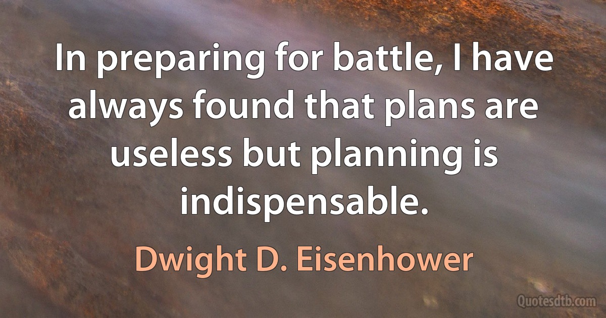 In preparing for battle, I have always found that plans are useless but planning is indispensable. (Dwight D. Eisenhower)