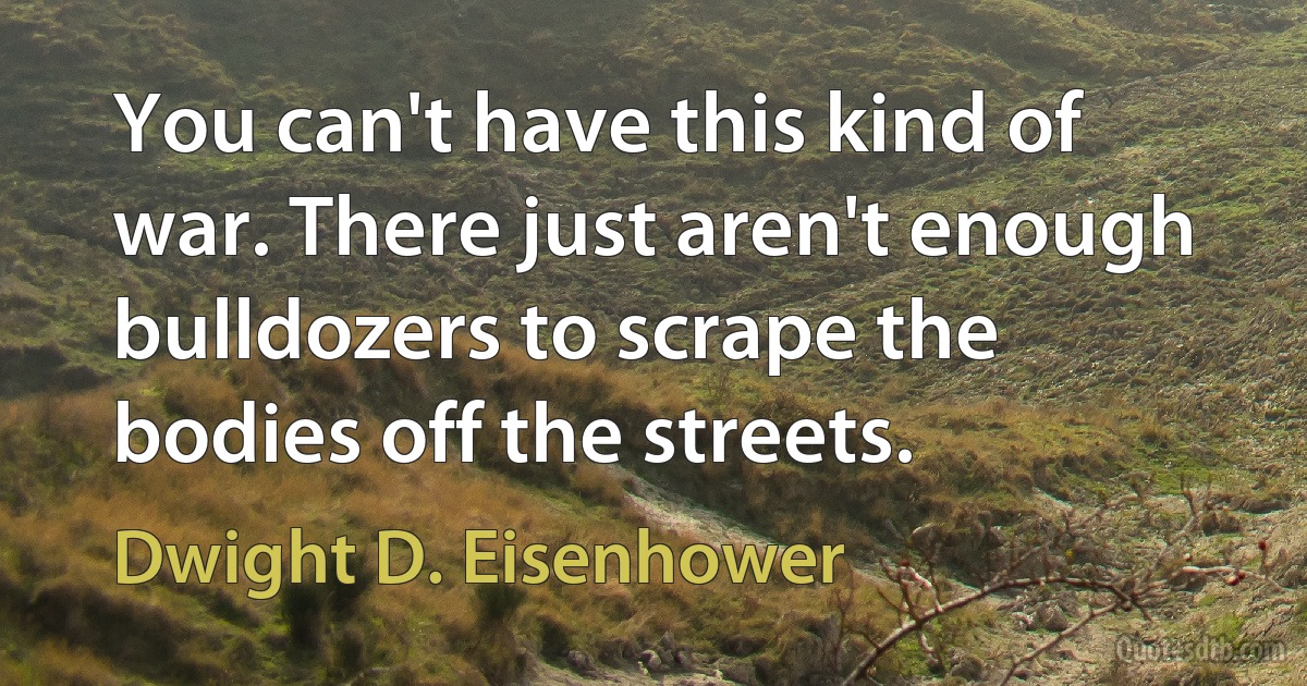 You can't have this kind of war. There just aren't enough bulldozers to scrape the bodies off the streets. (Dwight D. Eisenhower)