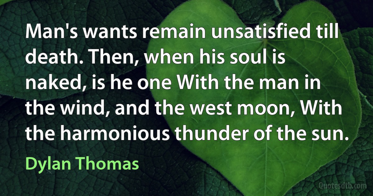 Man's wants remain unsatisfied till death. Then, when his soul is naked, is he one With the man in the wind, and the west moon, With the harmonious thunder of the sun. (Dylan Thomas)