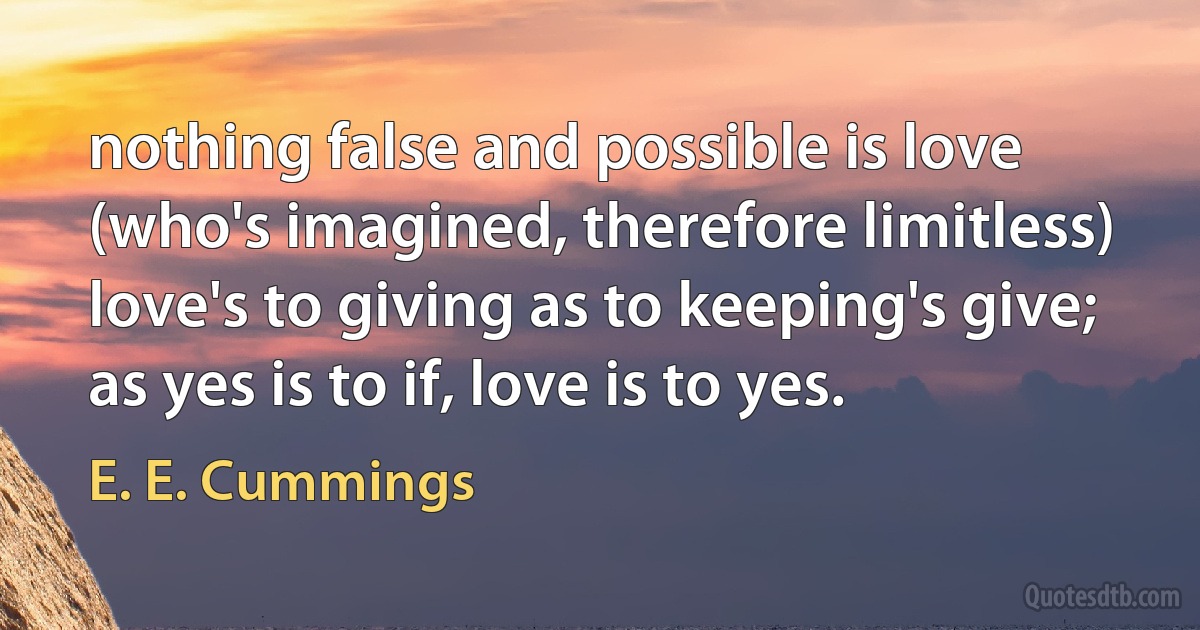 nothing false and possible is love
(who's imagined, therefore limitless)
love's to giving as to keeping's give; as yes is to if, love is to yes. (E. E. Cummings)