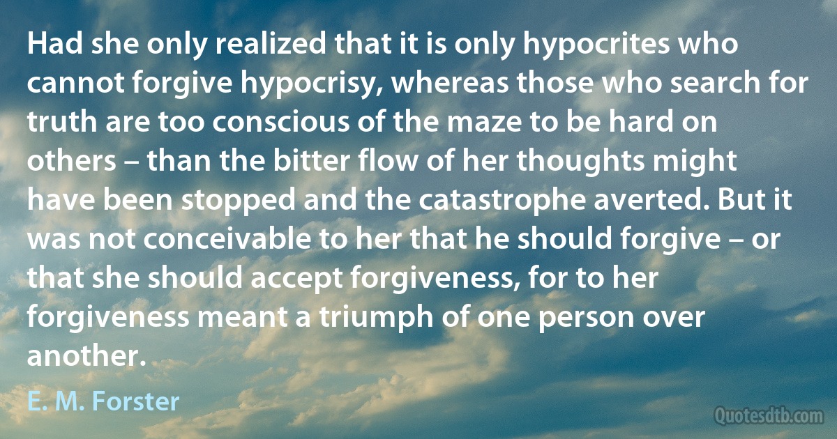 Had she only realized that it is only hypocrites who cannot forgive hypocrisy, whereas those who search for truth are too conscious of the maze to be hard on others – than the bitter flow of her thoughts might have been stopped and the catastrophe averted. But it was not conceivable to her that he should forgive – or that she should accept forgiveness, for to her forgiveness meant a triumph of one person over another. (E. M. Forster)