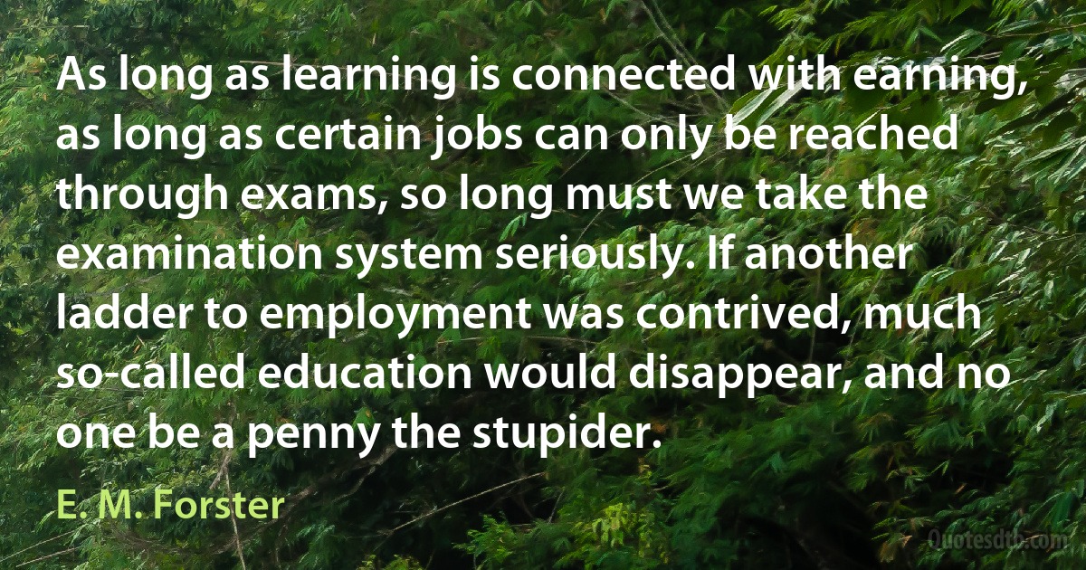 As long as learning is connected with earning, as long as certain jobs can only be reached through exams, so long must we take the examination system seriously. If another ladder to employment was contrived, much so-called education would disappear, and no one be a penny the stupider. (E. M. Forster)