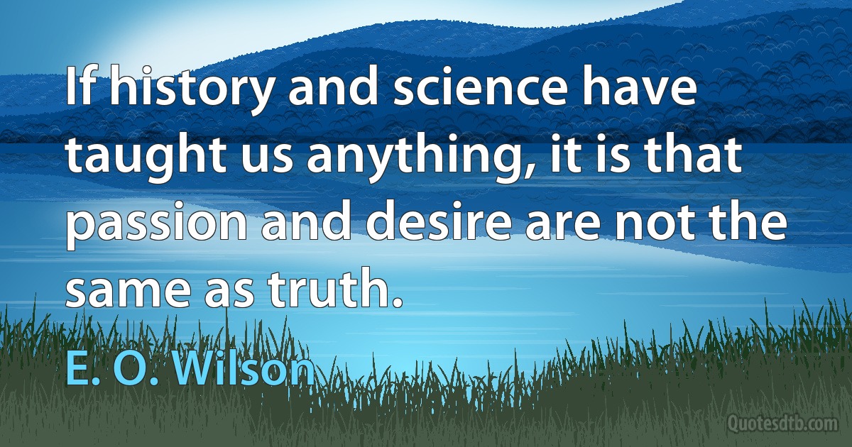 If history and science have taught us anything, it is that passion and desire are not the same as truth. (E. O. Wilson)