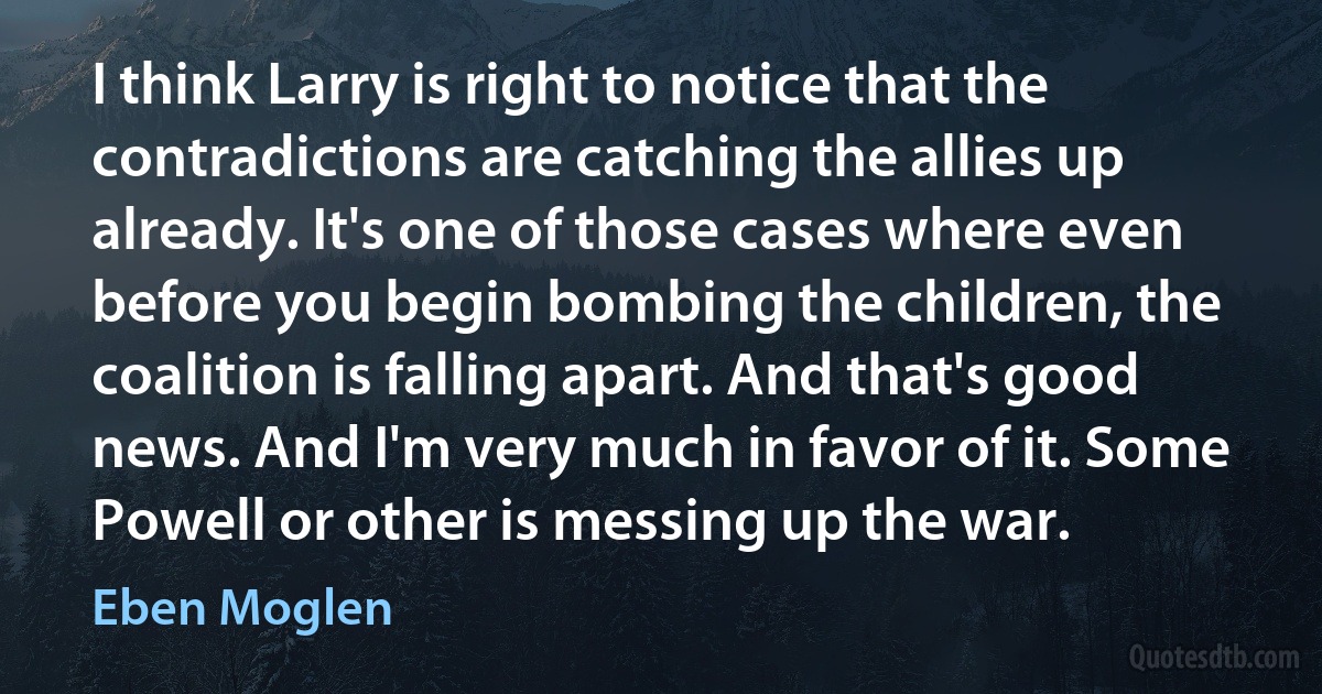 I think Larry is right to notice that the contradictions are catching the allies up already. It's one of those cases where even before you begin bombing the children, the coalition is falling apart. And that's good news. And I'm very much in favor of it. Some Powell or other is messing up the war. (Eben Moglen)