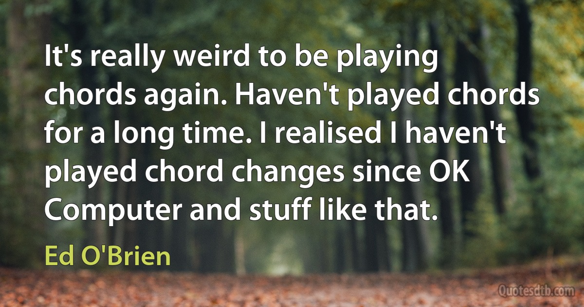 It's really weird to be playing chords again. Haven't played chords for a long time. I realised I haven't played chord changes since OK Computer and stuff like that. (Ed O'Brien)